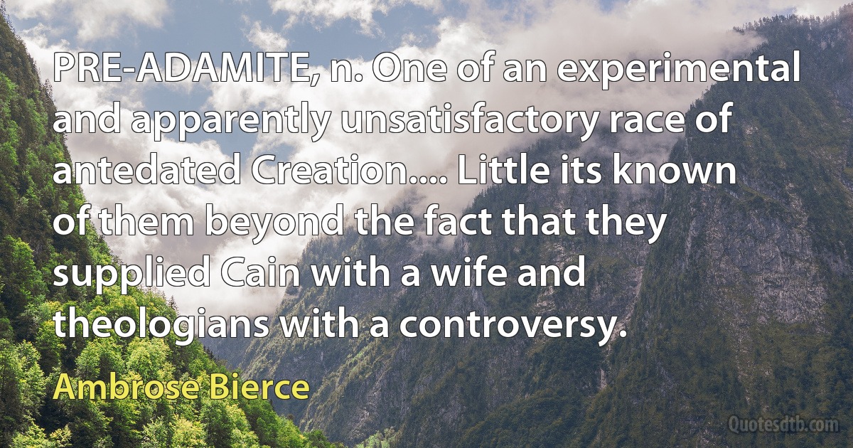 PRE-ADAMITE, n. One of an experimental and apparently unsatisfactory race of antedated Creation.... Little its known of them beyond the fact that they supplied Cain with a wife and theologians with a controversy. (Ambrose Bierce)