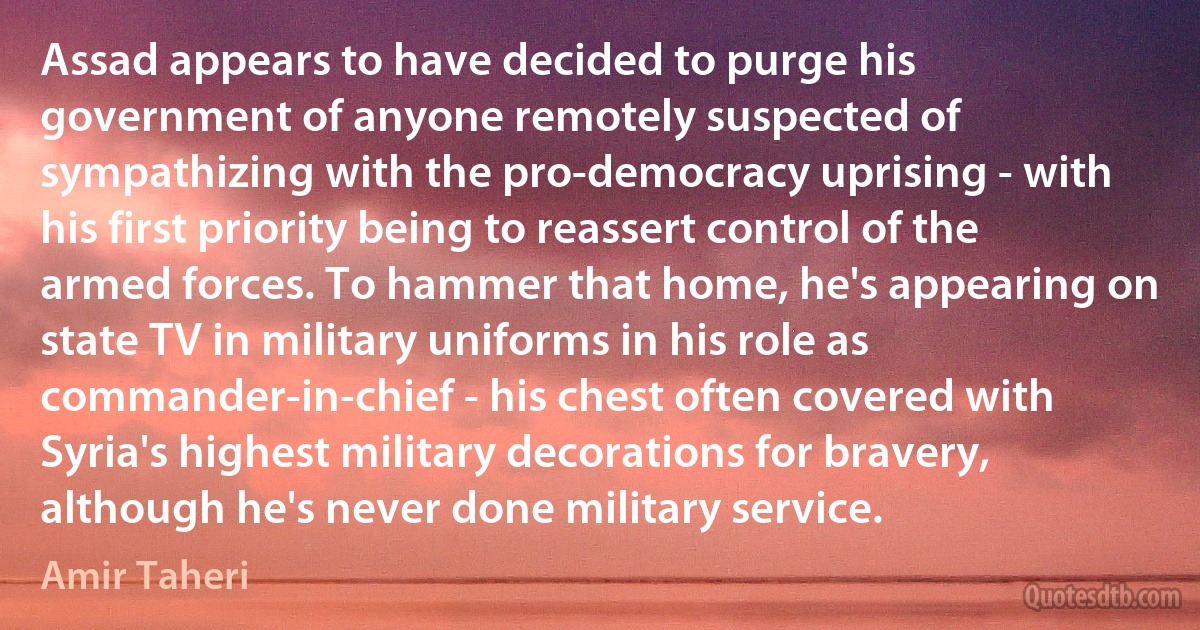 Assad appears to have decided to purge his government of anyone remotely suspected of sympathizing with the pro-democracy uprising - with his first priority being to reassert control of the armed forces. To hammer that home, he's appearing on state TV in military uniforms in his role as commander-in-chief - his chest often covered with Syria's highest military decorations for bravery, although he's never done military service. (Amir Taheri)