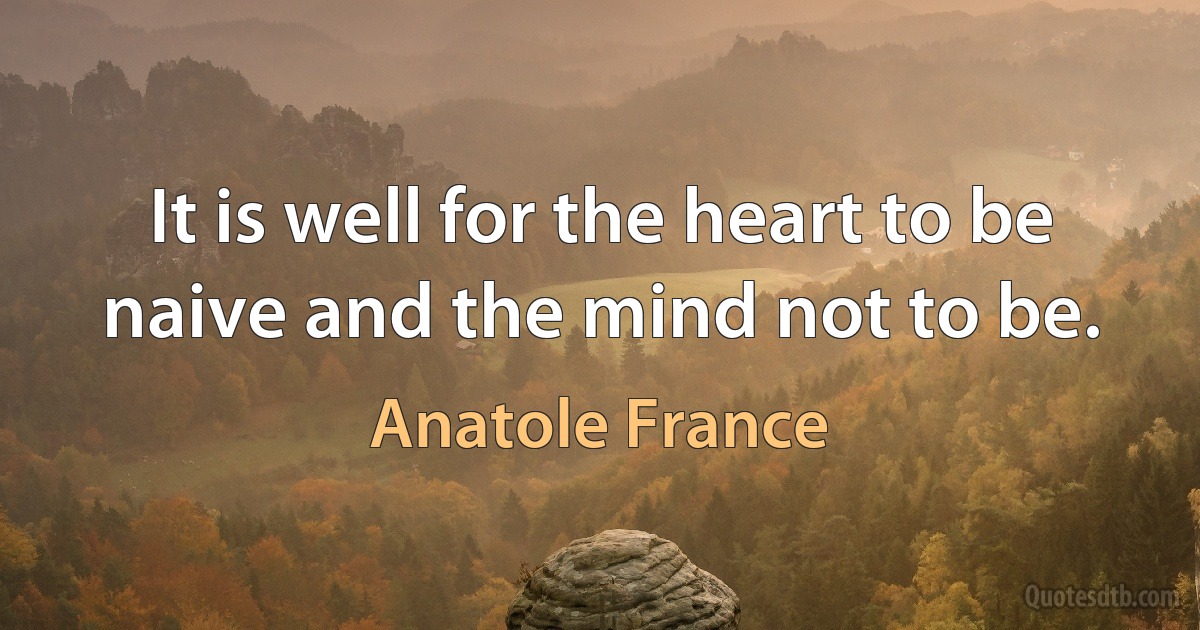 It is well for the heart to be naive and the mind not to be. (Anatole France)