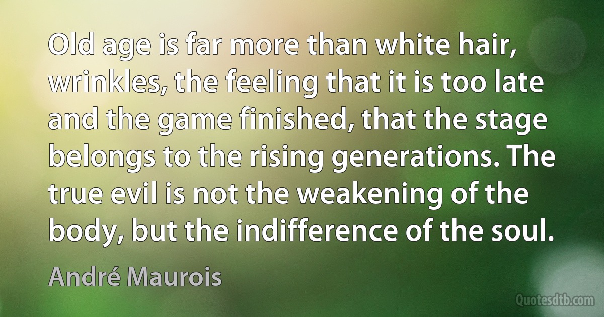 Old age is far more than white hair, wrinkles, the feeling that it is too late and the game finished, that the stage belongs to the rising generations. The true evil is not the weakening of the body, but the indifference of the soul. (André Maurois)