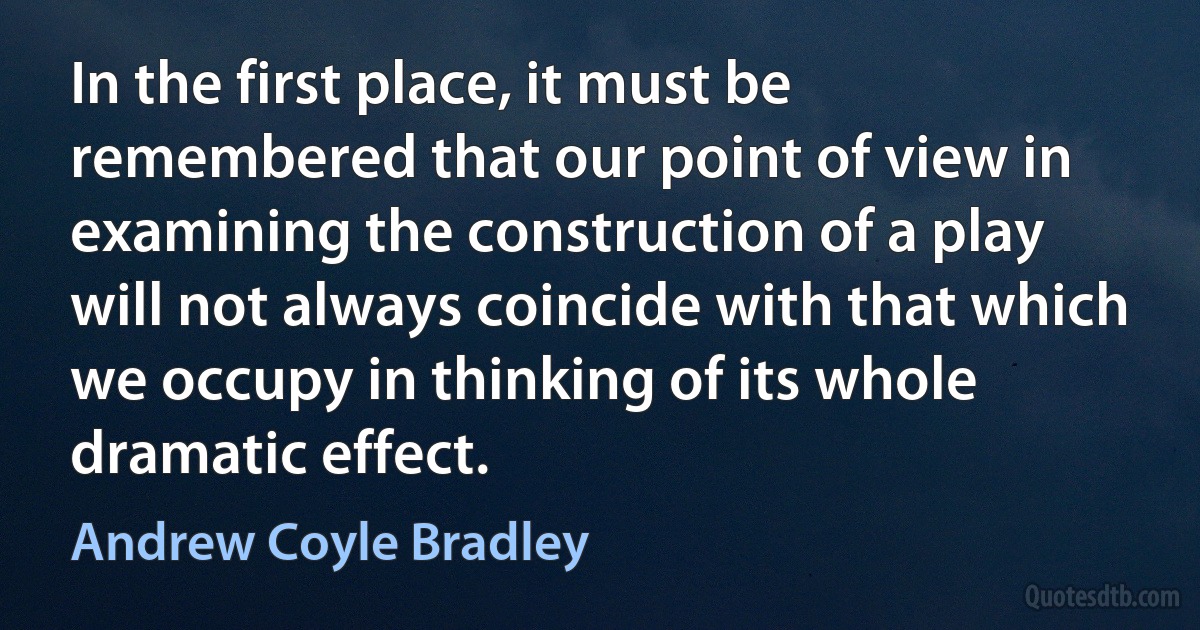 In the first place, it must be remembered that our point of view in examining the construction of a play will not always coincide with that which we occupy in thinking of its whole dramatic effect. (Andrew Coyle Bradley)