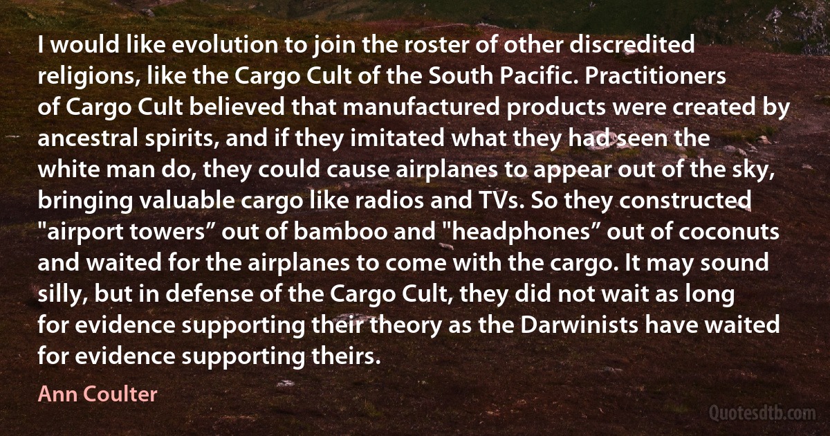 I would like evolution to join the roster of other discredited religions, like the Cargo Cult of the South Pacific. Practitioners of Cargo Cult believed that manufactured products were created by ancestral spirits, and if they imitated what they had seen the white man do, they could cause airplanes to appear out of the sky, bringing valuable cargo like radios and TVs. So they constructed "airport towers” out of bamboo and "headphones” out of coconuts and waited for the airplanes to come with the cargo. It may sound silly, but in defense of the Cargo Cult, they did not wait as long for evidence supporting their theory as the Darwinists have waited for evidence supporting theirs. (Ann Coulter)