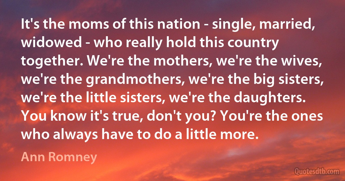 It's the moms of this nation - single, married, widowed - who really hold this country together. We're the mothers, we're the wives, we're the grandmothers, we're the big sisters, we're the little sisters, we're the daughters. You know it's true, don't you? You're the ones who always have to do a little more. (Ann Romney)