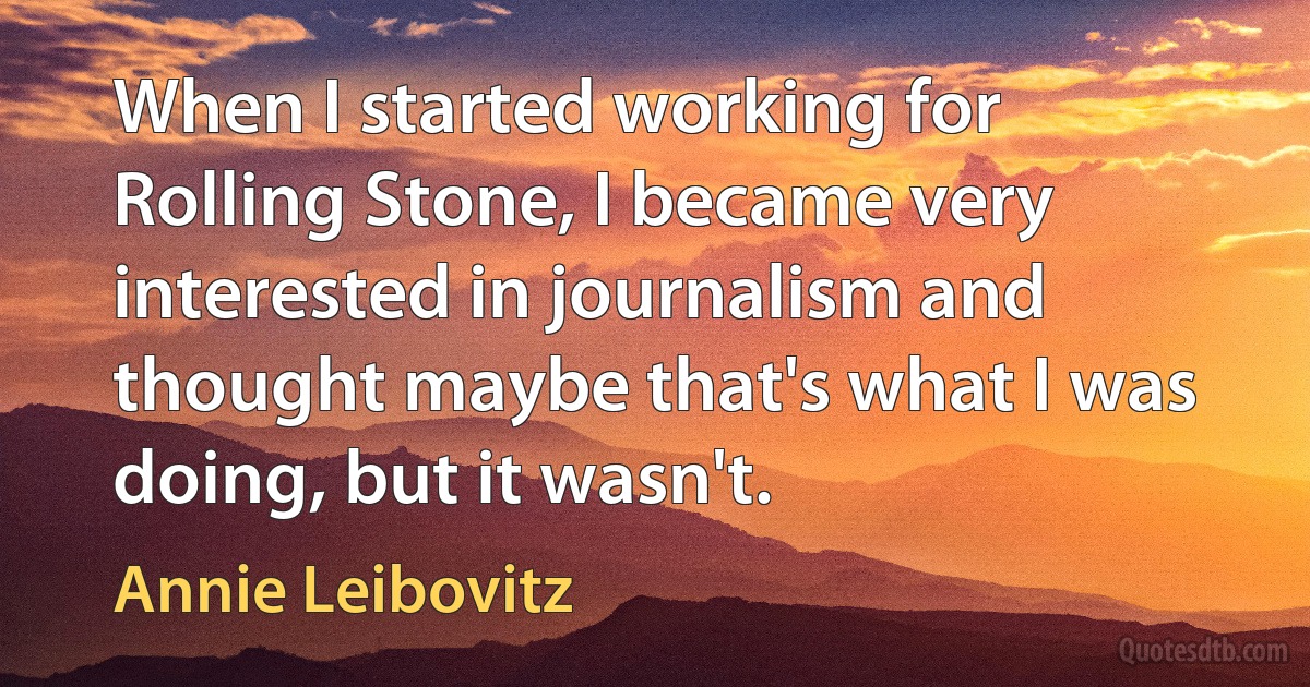 When I started working for Rolling Stone, I became very interested in journalism and thought maybe that's what I was doing, but it wasn't. (Annie Leibovitz)