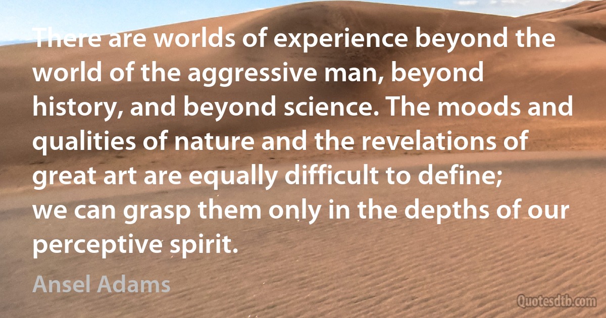 There are worlds of experience beyond the world of the aggressive man, beyond history, and beyond science. The moods and qualities of nature and the revelations of great art are equally difficult to define; we can grasp them only in the depths of our perceptive spirit. (Ansel Adams)