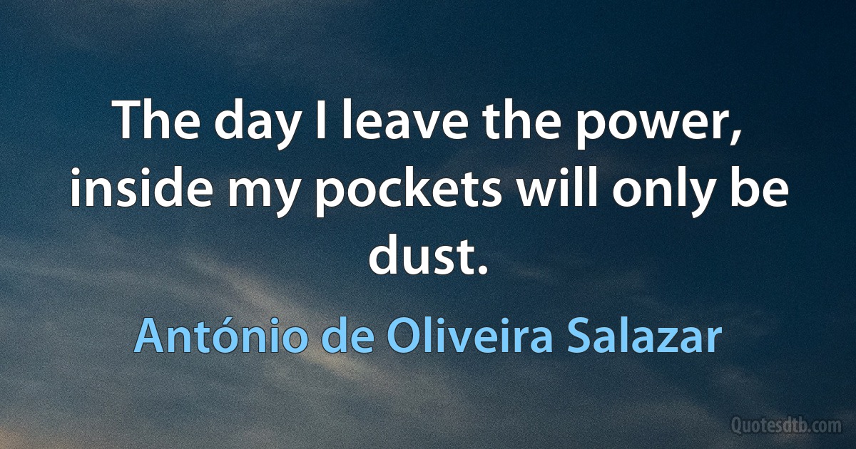 The day I leave the power, inside my pockets will only be dust. (António de Oliveira Salazar)