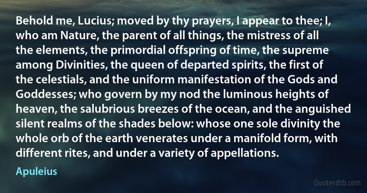 Behold me, Lucius; moved by thy prayers, I appear to thee; I, who am Nature, the parent of all things, the mistress of all the elements, the primordial offspring of time, the supreme among Divinities, the queen of departed spirits, the first of the celestials, and the uniform manifestation of the Gods and Goddesses; who govern by my nod the luminous heights of heaven, the salubrious breezes of the ocean, and the anguished silent realms of the shades below: whose one sole divinity the whole orb of the earth venerates under a manifold form, with different rites, and under a variety of appellations. (Apuleius)