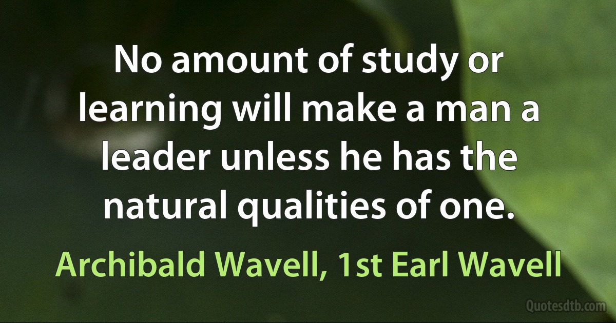 No amount of study or learning will make a man a leader unless he has the natural qualities of one. (Archibald Wavell, 1st Earl Wavell)