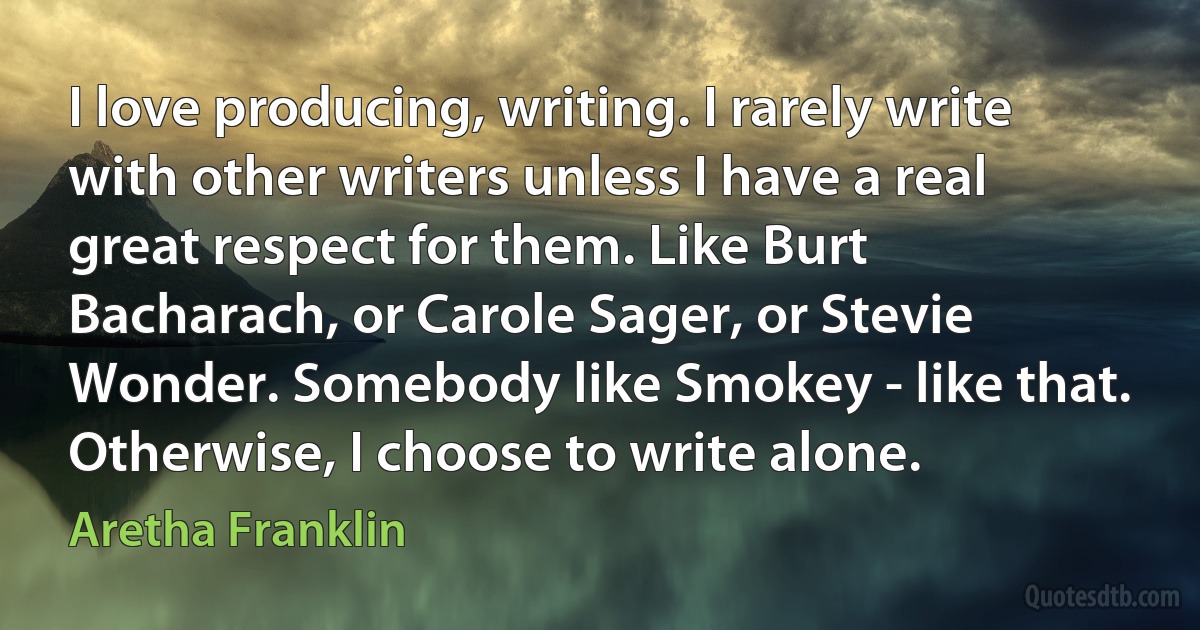 I love producing, writing. I rarely write with other writers unless I have a real great respect for them. Like Burt Bacharach, or Carole Sager, or Stevie Wonder. Somebody like Smokey - like that. Otherwise, I choose to write alone. (Aretha Franklin)