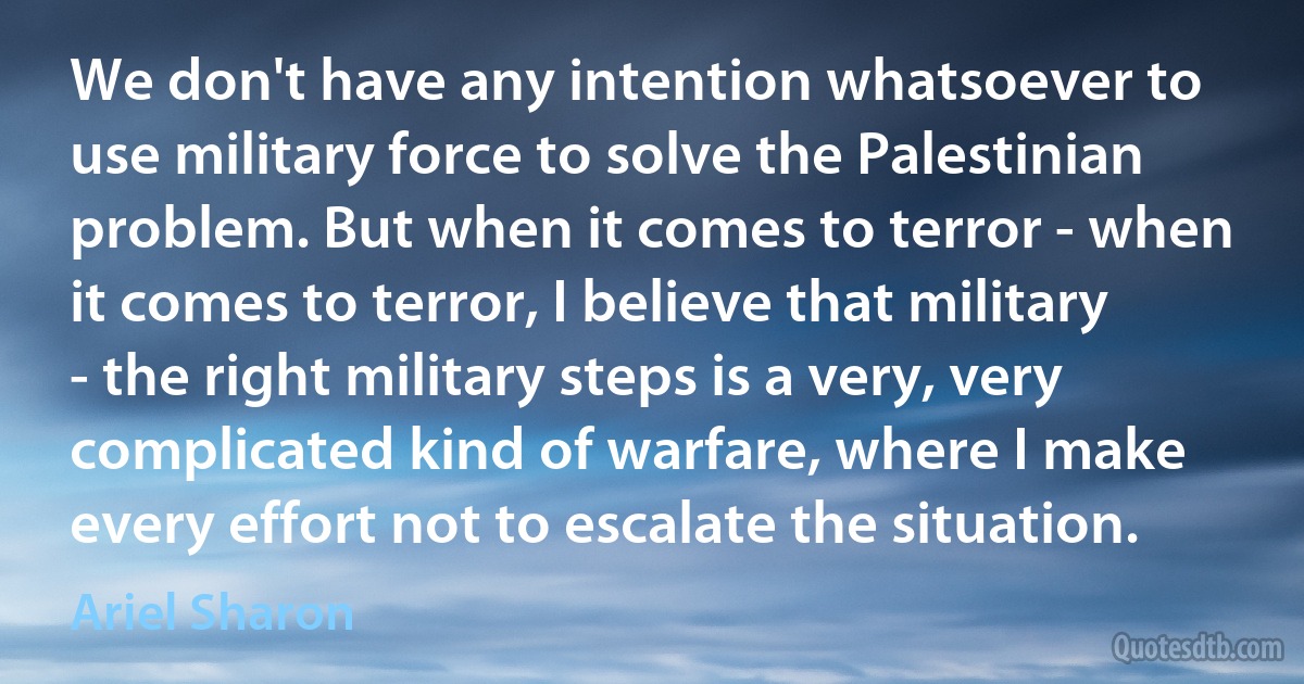 We don't have any intention whatsoever to use military force to solve the Palestinian problem. But when it comes to terror - when it comes to terror, I believe that military - the right military steps is a very, very complicated kind of warfare, where I make every effort not to escalate the situation. (Ariel Sharon)