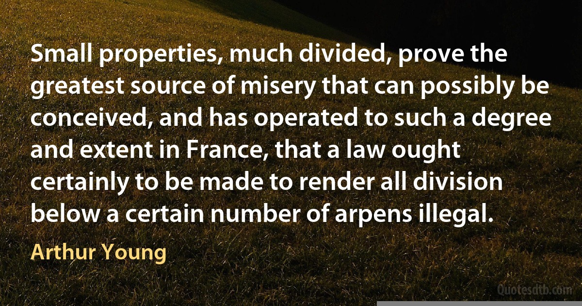 Small properties, much divided, prove the greatest source of misery that can possibly be conceived, and has operated to such a degree and extent in France, that a law ought certainly to be made to render all division below a certain number of arpens illegal. (Arthur Young)