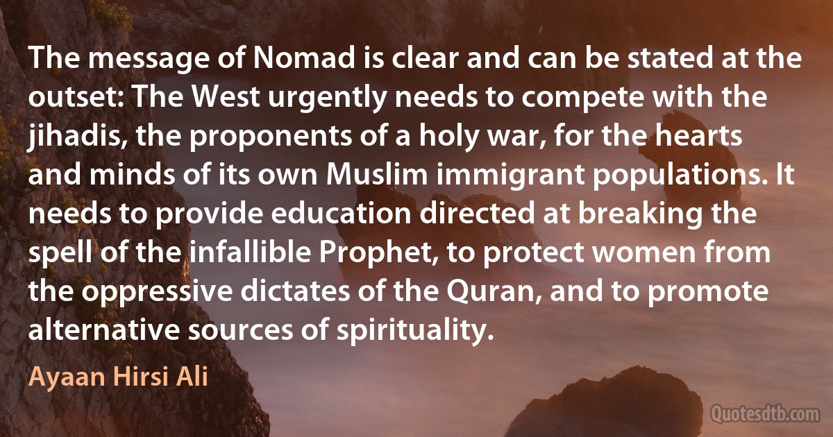 The message of Nomad is clear and can be stated at the outset: The West urgently needs to compete with the jihadis, the proponents of a holy war, for the hearts and minds of its own Muslim immigrant populations. It needs to provide education directed at breaking the spell of the infallible Prophet, to protect women from the oppressive dictates of the Quran, and to promote alternative sources of spirituality. (Ayaan Hirsi Ali)