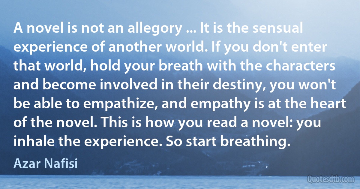 A novel is not an allegory ... It is the sensual experience of another world. If you don't enter that world, hold your breath with the characters and become involved in their destiny, you won't be able to empathize, and empathy is at the heart of the novel. This is how you read a novel: you inhale the experience. So start breathing. (Azar Nafisi)