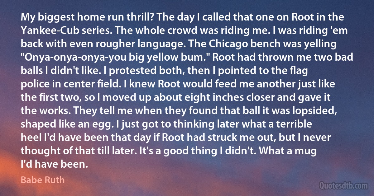 My biggest home run thrill? The day I called that one on Root in the Yankee-Cub series. The whole crowd was riding me. I was riding 'em back with even rougher language. The Chicago bench was yelling "Onya-onya-onya-you big yellow bum." Root had thrown me two bad balls I didn't like. I protested both, then I pointed to the flag police in center field. I knew Root would feed me another just like the first two, so I moved up about eight inches closer and gave it the works. They tell me when they found that ball it was lopsided, shaped like an egg. I just got to thinking later what a terrible heel I'd have been that day if Root had struck me out, but I never thought of that till later. It's a good thing I didn't. What a mug I'd have been. (Babe Ruth)