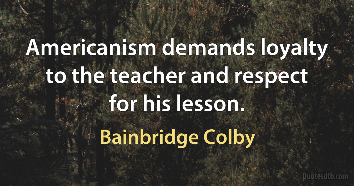 Americanism demands loyalty to the teacher and respect for his lesson. (Bainbridge Colby)