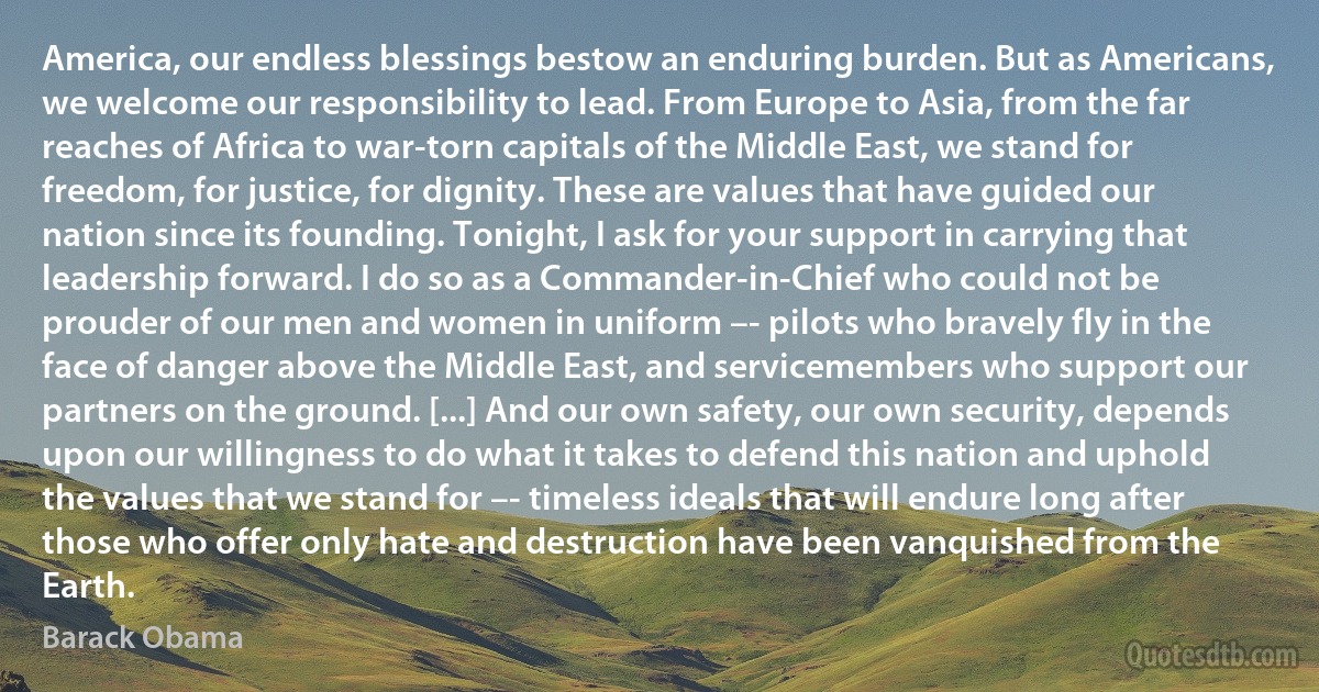 America, our endless blessings bestow an enduring burden. But as Americans, we welcome our responsibility to lead. From Europe to Asia, from the far reaches of Africa to war-torn capitals of the Middle East, we stand for freedom, for justice, for dignity. These are values that have guided our nation since its founding. Tonight, I ask for your support in carrying that leadership forward. I do so as a Commander-in-Chief who could not be prouder of our men and women in uniform –- pilots who bravely fly in the face of danger above the Middle East, and servicemembers who support our partners on the ground. [...] And our own safety, our own security, depends upon our willingness to do what it takes to defend this nation and uphold the values that we stand for –- timeless ideals that will endure long after those who offer only hate and destruction have been vanquished from the Earth. (Barack Obama)