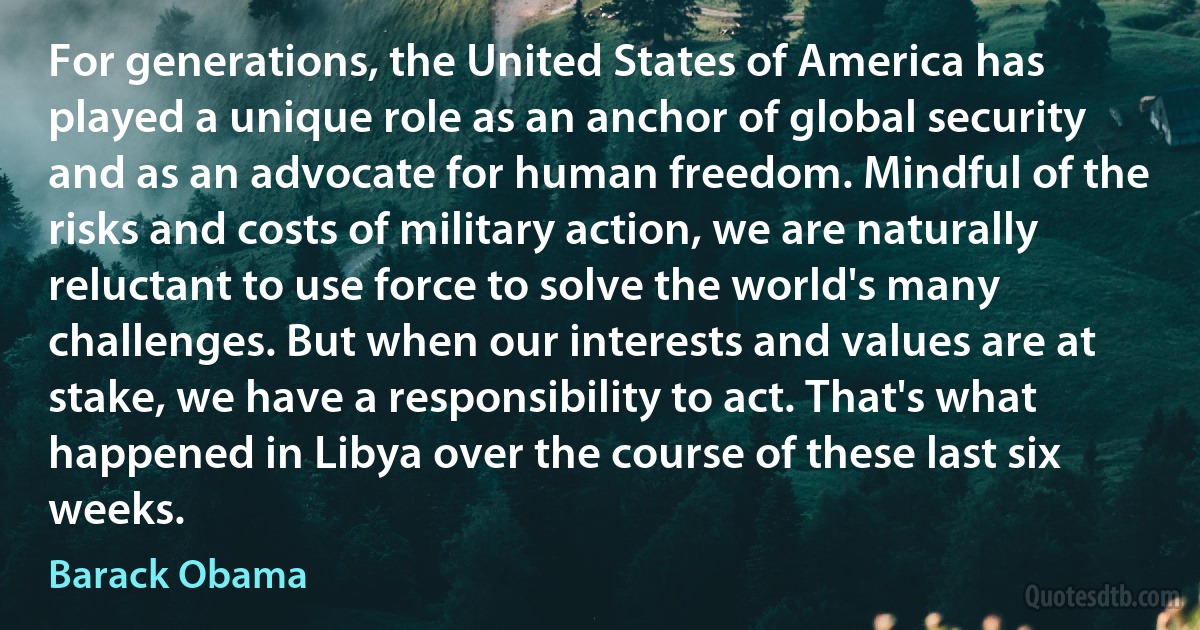 For generations, the United States of America has played a unique role as an anchor of global security and as an advocate for human freedom. Mindful of the risks and costs of military action, we are naturally reluctant to use force to solve the world's many challenges. But when our interests and values are at stake, we have a responsibility to act. That's what happened in Libya over the course of these last six weeks. (Barack Obama)