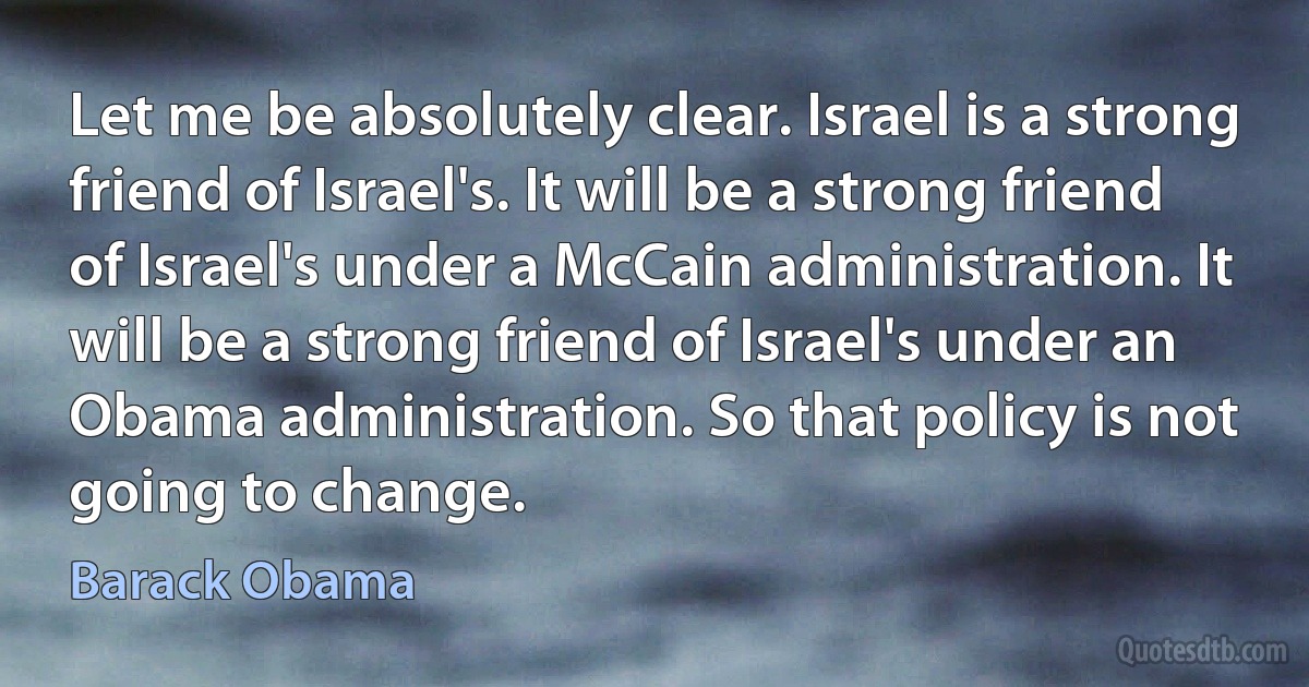 Let me be absolutely clear. Israel is a strong friend of Israel's. It will be a strong friend of Israel's under a McCain administration. It will be a strong friend of Israel's under an Obama administration. So that policy is not going to change. (Barack Obama)