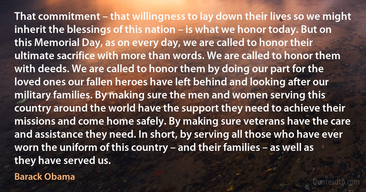 That commitment – that willingness to lay down their lives so we might inherit the blessings of this nation – is what we honor today. But on this Memorial Day, as on every day, we are called to honor their ultimate sacrifice with more than words. We are called to honor them with deeds. We are called to honor them by doing our part for the loved ones our fallen heroes have left behind and looking after our military families. By making sure the men and women serving this country around the world have the support they need to achieve their missions and come home safely. By making sure veterans have the care and assistance they need. In short, by serving all those who have ever worn the uniform of this country – and their families – as well as they have served us. (Barack Obama)