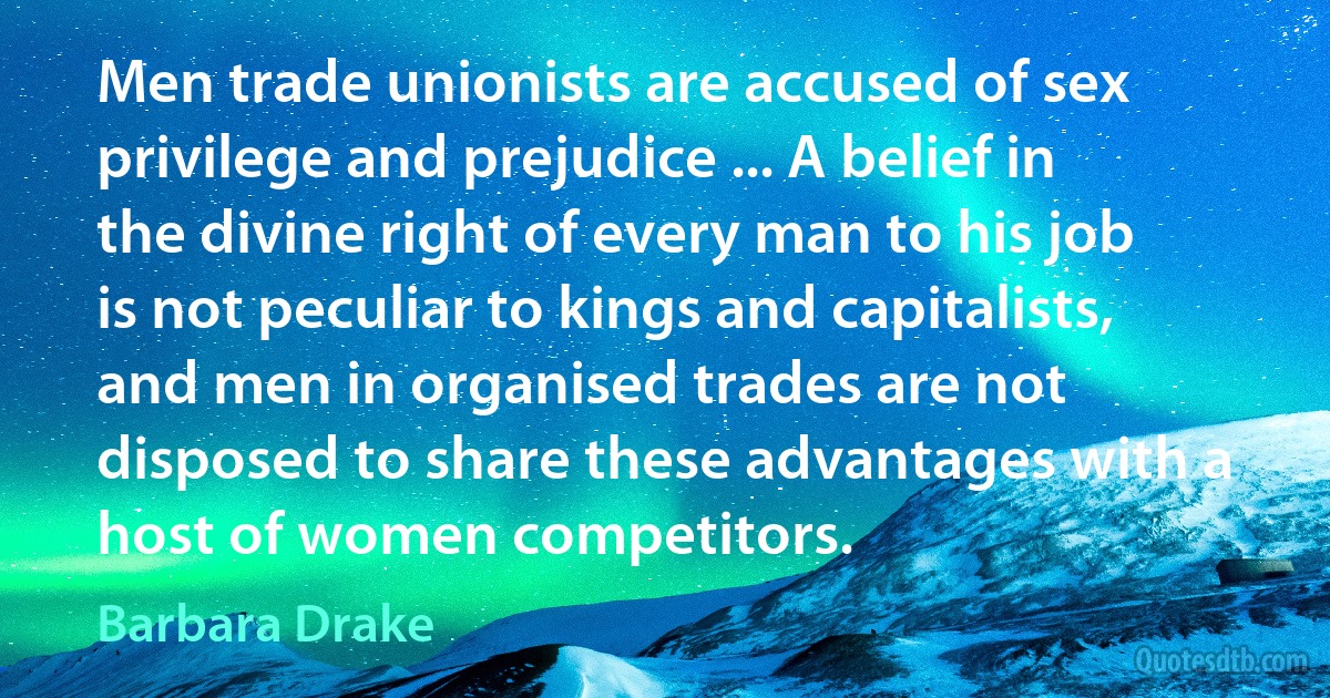 Men trade unionists are accused of sex privilege and prejudice ... A belief in the divine right of every man to his job is not peculiar to kings and capitalists, and men in organised trades are not disposed to share these advantages with a host of women competitors. (Barbara Drake)