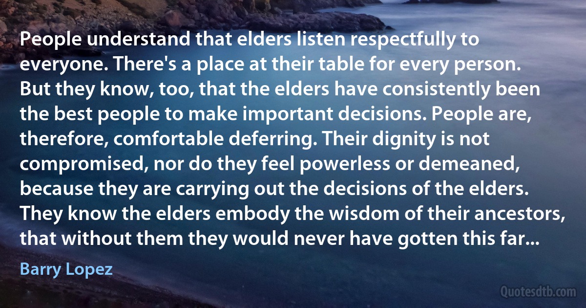 People understand that elders listen respectfully to everyone. There's a place at their table for every person. But they know, too, that the elders have consistently been the best people to make important decisions. People are, therefore, comfortable deferring. Their dignity is not compromised, nor do they feel powerless or demeaned, because they are carrying out the decisions of the elders. They know the elders embody the wisdom of their ancestors, that without them they would never have gotten this far... (Barry Lopez)