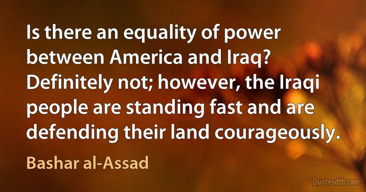 Is there an equality of power between America and Iraq? Definitely not; however, the Iraqi people are standing fast and are defending their land courageously. (Bashar al-Assad)