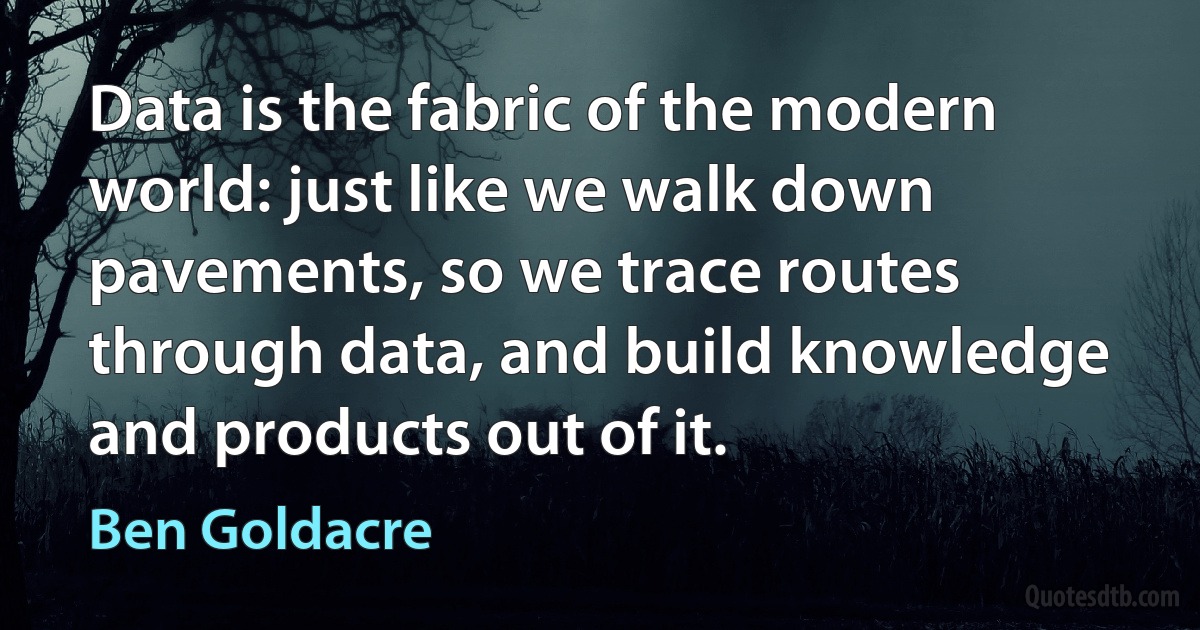 Data is the fabric of the modern world: just like we walk down pavements, so we trace routes through data, and build knowledge and products out of it. (Ben Goldacre)