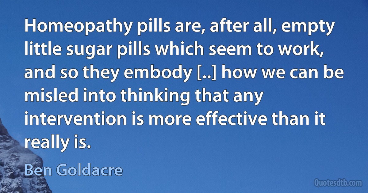 Homeopathy pills are, after all, empty little sugar pills which seem to work, and so they embody [..] how we can be misled into thinking that any intervention is more effective than it really is. (Ben Goldacre)