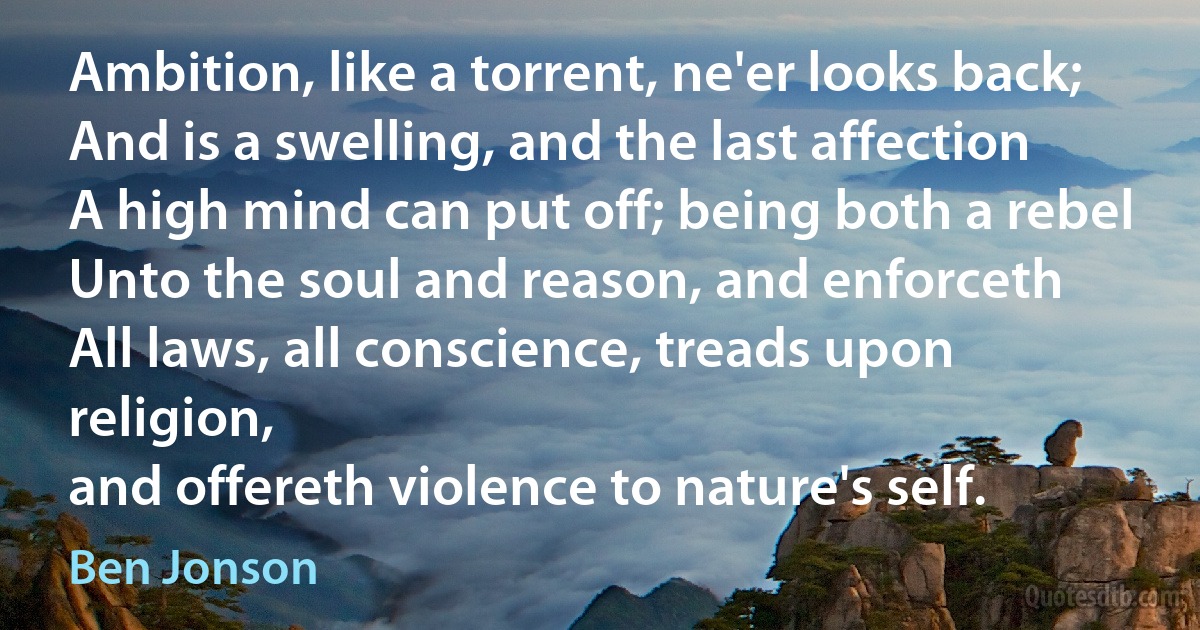 Ambition, like a torrent, ne'er looks back;
And is a swelling, and the last affection
A high mind can put off; being both a rebel
Unto the soul and reason, and enforceth
All laws, all conscience, treads upon religion,
and offereth violence to nature's self. (Ben Jonson)