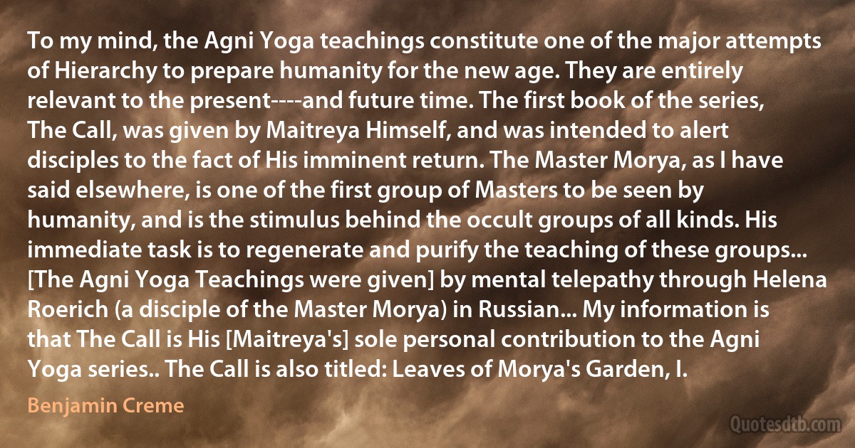 To my mind, the Agni Yoga teachings constitute one of the major attempts of Hierarchy to prepare humanity for the new age. They are entirely relevant to the present----and future time. The first book of the series, The Call, was given by Maitreya Himself, and was intended to alert disciples to the fact of His imminent return. The Master Morya, as I have said elsewhere, is one of the first group of Masters to be seen by humanity, and is the stimulus behind the occult groups of all kinds. His immediate task is to regenerate and purify the teaching of these groups... [The Agni Yoga Teachings were given] by mental telepathy through Helena Roerich (a disciple of the Master Morya) in Russian... My information is that The Call is His [Maitreya's] sole personal contribution to the Agni Yoga series.. The Call is also titled: Leaves of Morya's Garden, I. (Benjamin Creme)