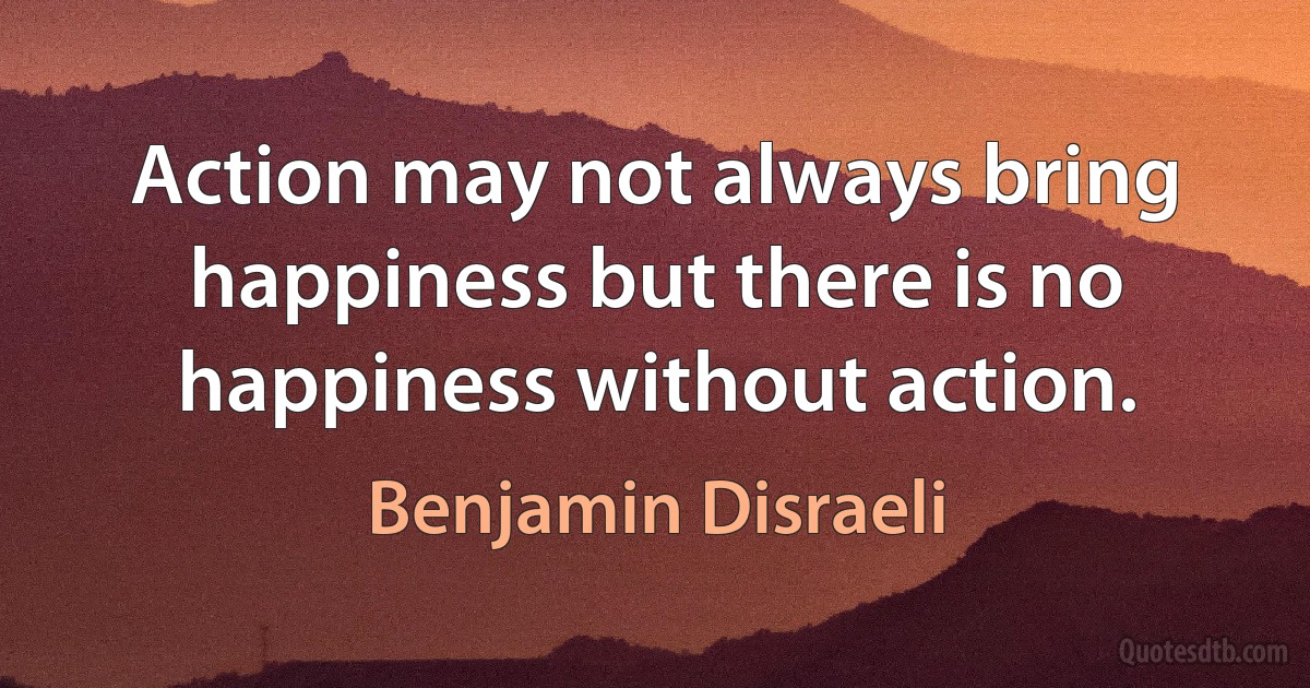 Action may not always bring happiness but there is no happiness without action. (Benjamin Disraeli)