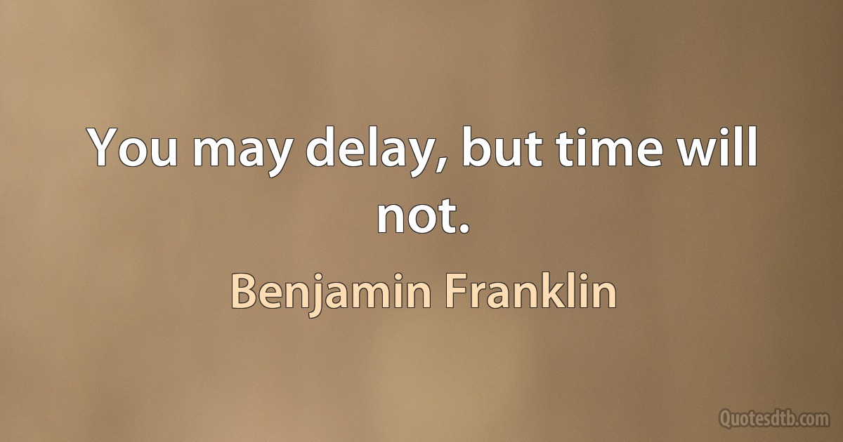 You may delay, but time will not. (Benjamin Franklin)