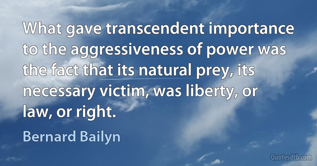 What gave transcendent importance to the aggressiveness of power was the fact that its natural prey, its necessary victim, was liberty, or law, or right. (Bernard Bailyn)