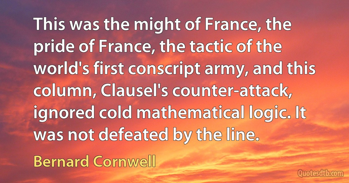 This was the might of France, the pride of France, the tactic of the world's first conscript army, and this column, Clausel's counter-attack, ignored cold mathematical logic. It was not defeated by the line. (Bernard Cornwell)