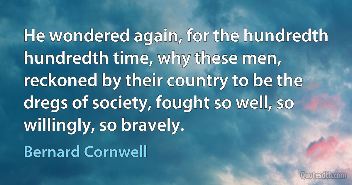 He wondered again, for the hundredth hundredth time, why these men, reckoned by their country to be the dregs of society, fought so well, so willingly, so bravely. (Bernard Cornwell)