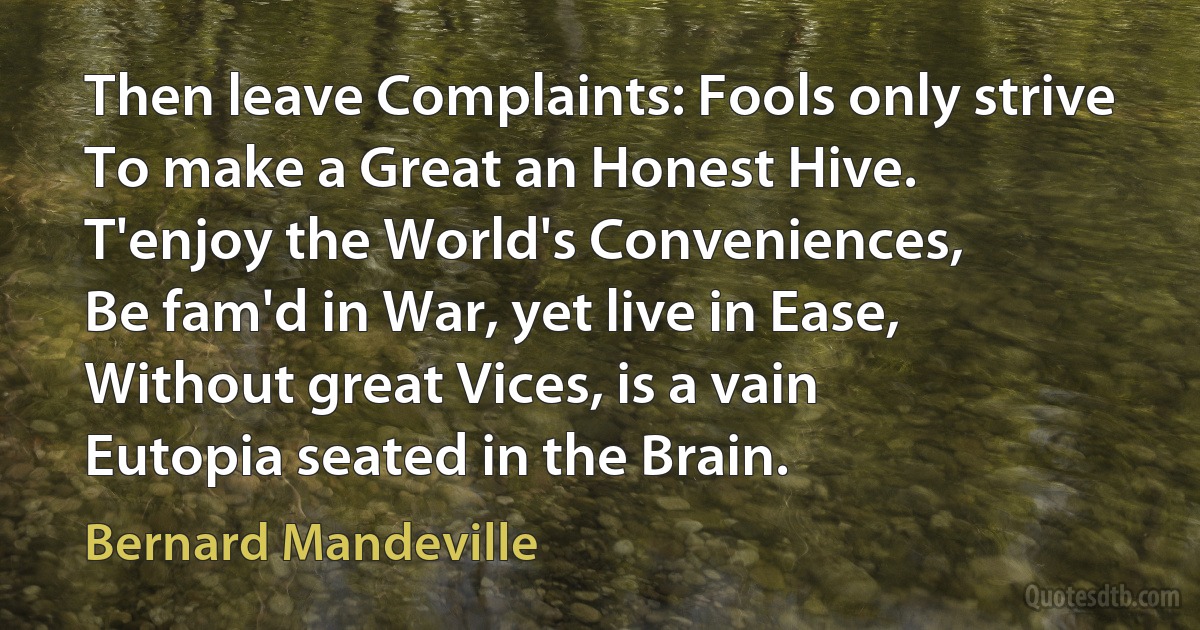 Then leave Complaints: Fools only strive
To make a Great an Honest Hive.
T'enjoy the World's Conveniences,
Be fam'd in War, yet live in Ease,
Without great Vices, is a vain
Eutopia seated in the Brain. (Bernard Mandeville)