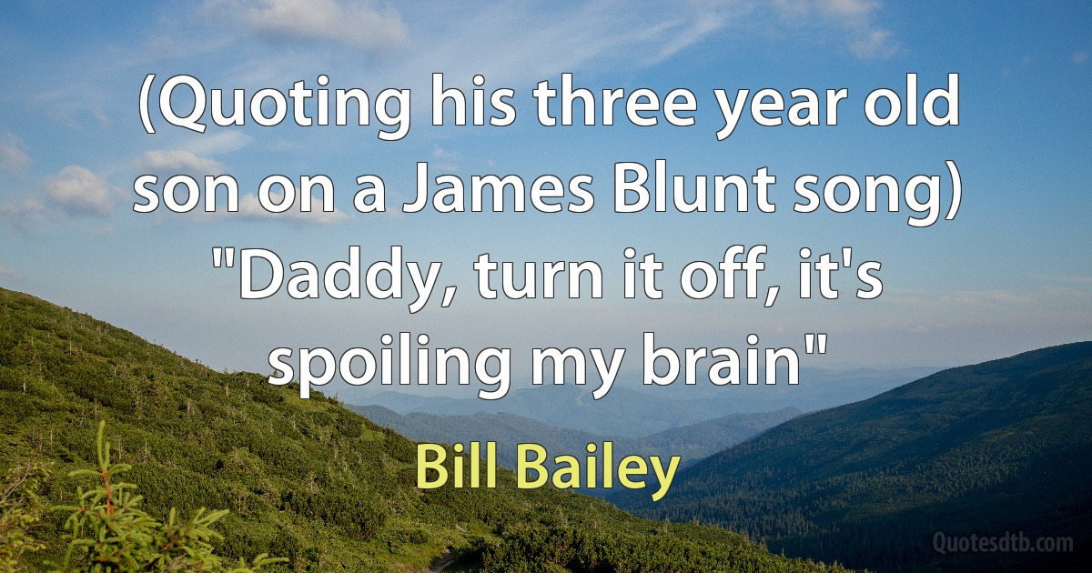 (Quoting his three year old son on a James Blunt song) "Daddy, turn it off, it's spoiling my brain" (Bill Bailey)