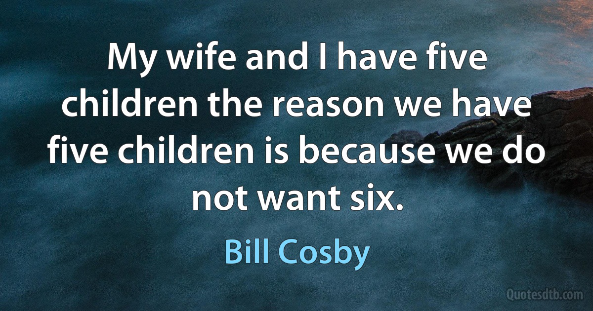 My wife and I have five children the reason we have five children is because we do not want six. (Bill Cosby)