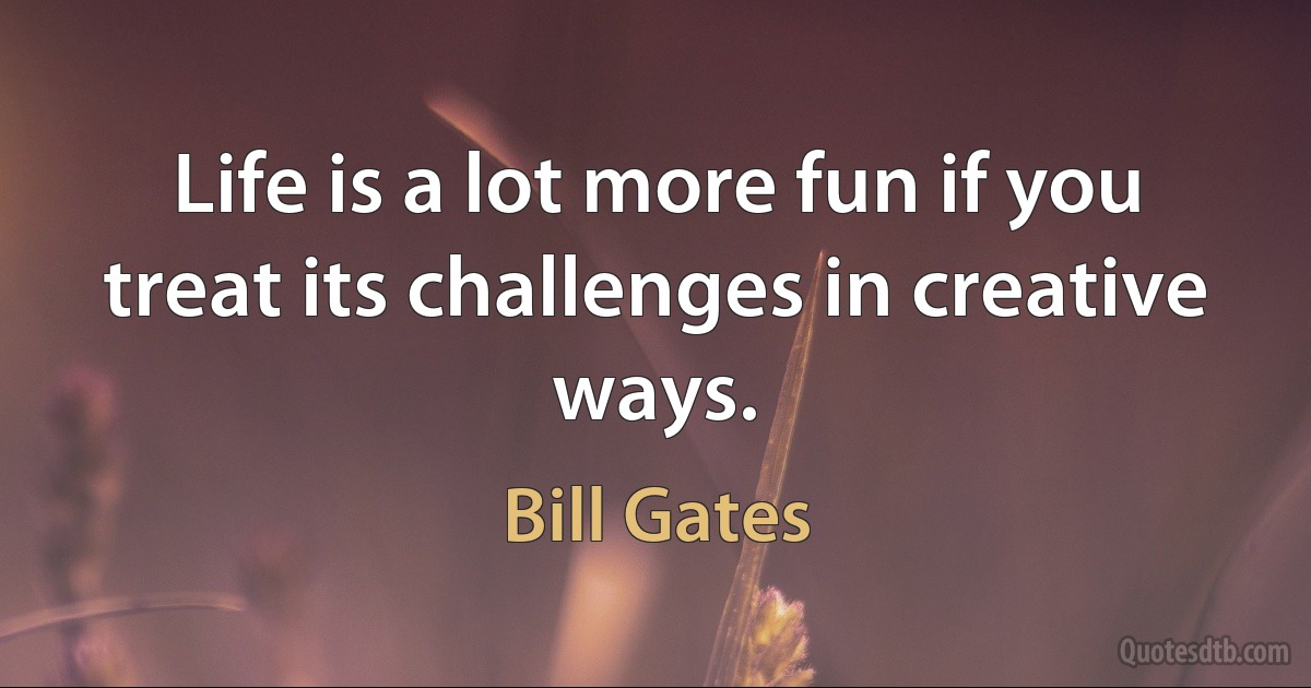 Life is a lot more fun if you treat its challenges in creative ways. (Bill Gates)