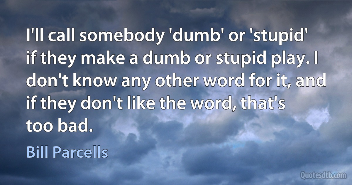 I'll call somebody 'dumb' or 'stupid' if they make a dumb or stupid play. I don't know any other word for it, and if they don't like the word, that's too bad. (Bill Parcells)