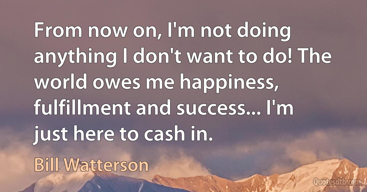 From now on, I'm not doing anything I don't want to do! The world owes me happiness, fulfillment and success... I'm just here to cash in. (Bill Watterson)