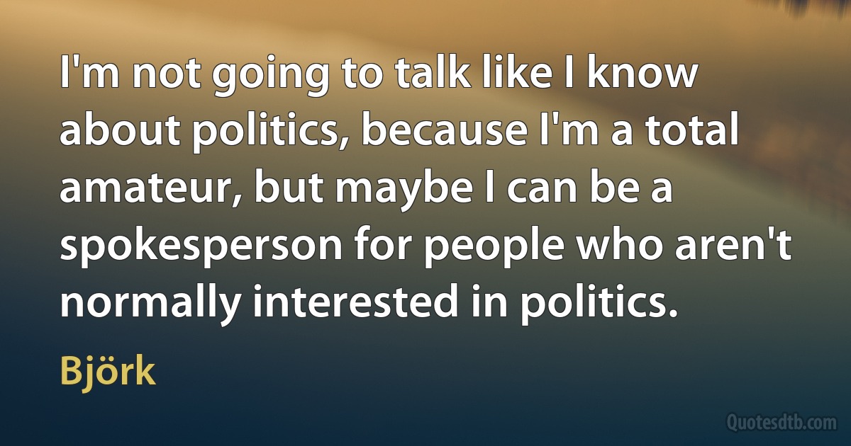 I'm not going to talk like I know about politics, because I'm a total amateur, but maybe I can be a spokesperson for people who aren't normally interested in politics. (Björk)