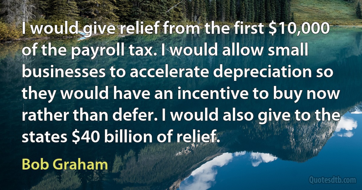 I would give relief from the first $10,000 of the payroll tax. I would allow small businesses to accelerate depreciation so they would have an incentive to buy now rather than defer. I would also give to the states $40 billion of relief. (Bob Graham)