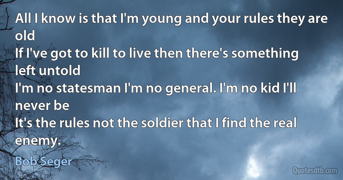 All I know is that I'm young and your rules they are old
If I've got to kill to live then there's something left untold
I'm no statesman I'm no general. I'm no kid I'll never be
It's the rules not the soldier that I find the real enemy. (Bob Seger)