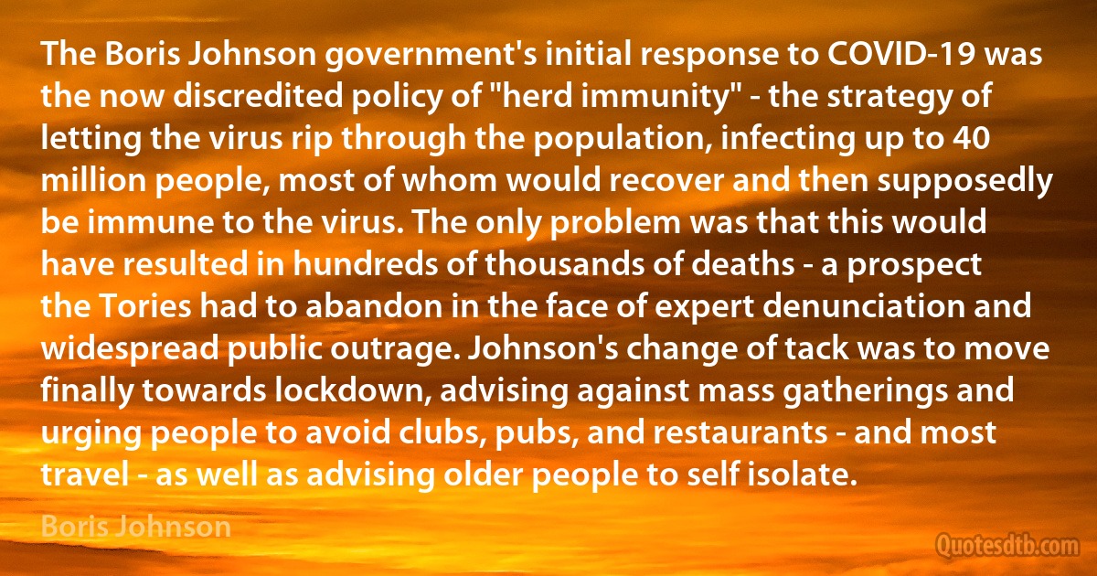 The Boris Johnson government's initial response to COVID-19 was the now discredited policy of "herd immunity" - the strategy of letting the virus rip through the population, infecting up to 40 million people, most of whom would recover and then supposedly be immune to the virus. The only problem was that this would have resulted in hundreds of thousands of deaths - a prospect the Tories had to abandon in the face of expert denunciation and widespread public outrage. Johnson's change of tack was to move finally towards lockdown, advising against mass gatherings and urging people to avoid clubs, pubs, and restaurants - and most travel - as well as advising older people to self isolate. (Boris Johnson)