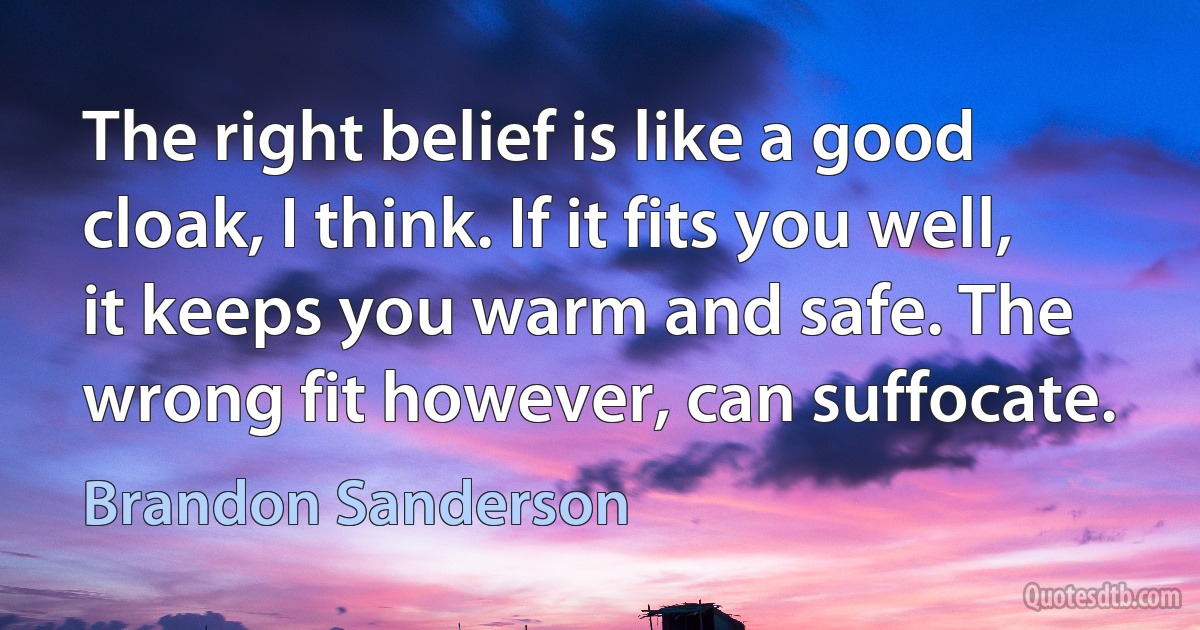 The right belief is like a good cloak, I think. If it fits you well, it keeps you warm and safe. The wrong fit however, can suffocate. (Brandon Sanderson)