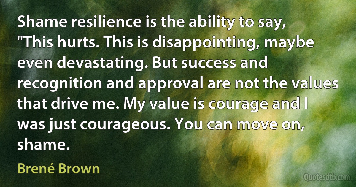 Shame resilience is the ability to say, "This hurts. This is disappointing, maybe even devastating. But success and recognition and approval are not the values that drive me. My value is courage and I was just courageous. You can move on, shame. (Brené Brown)