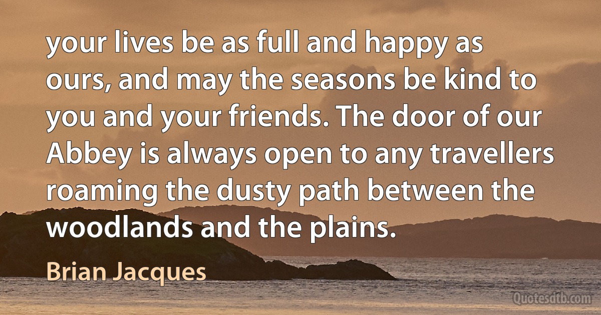 your lives be as full and happy as ours, and may the seasons be kind to you and your friends. The door of our Abbey is always open to any travellers roaming the dusty path between the woodlands and the plains. (Brian Jacques)