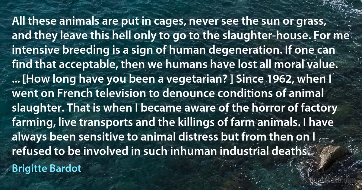 All these animals are put in cages, never see the sun or grass, and they leave this hell only to go to the slaughter-house. For me intensive breeding is a sign of human degeneration. If one can find that acceptable, then we humans have lost all moral value. ... [How long have you been a vegetarian? ] Since 1962, when I went on French television to denounce conditions of animal slaughter. That is when I became aware of the horror of factory farming, live transports and the killings of farm animals. I have always been sensitive to animal distress but from then on I refused to be involved in such inhuman industrial deaths. (Brigitte Bardot)