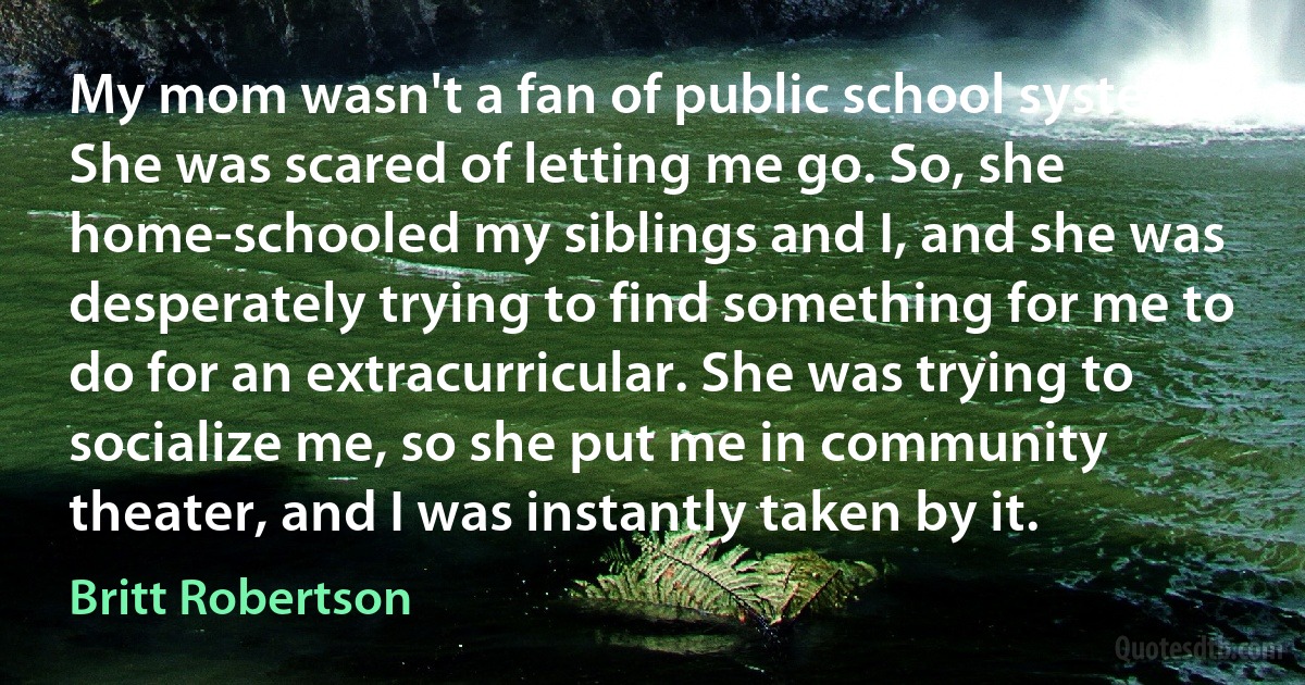 My mom wasn't a fan of public school systems. She was scared of letting me go. So, she home-schooled my siblings and I, and she was desperately trying to find something for me to do for an extracurricular. She was trying to socialize me, so she put me in community theater, and I was instantly taken by it. (Britt Robertson)